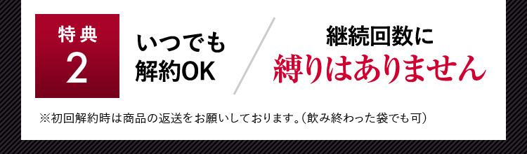 特典2 いつでも解約OK 継続回数に縛りはありません ※初回解約時は商品の変装をお願いしております。（飲み終わった袋でも可）