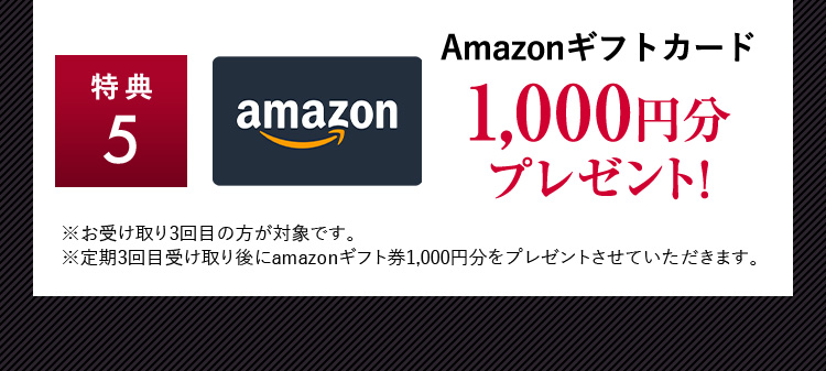 特典5 Amazonギフトカード1,000円分プレゼント！ ※お受け取り3回目の方が対象です。 ※定期3回目受け取り後にamazonギフト券1,000円分をプレゼントさせていただきます。
