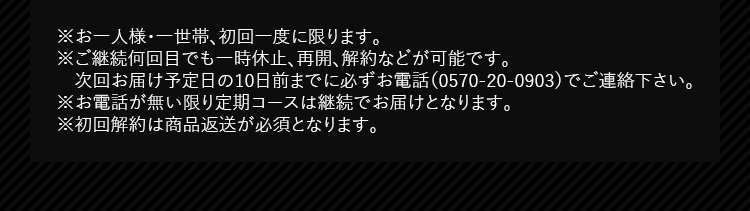 ※お一人様・一世帯、初回一度に限ります。 ※ご継続何回目でも一時休止、再開、解約などが可能です。次回お届け予定日の10日前までに必ずお電話（0570-20-0903）でご連絡下さい。 ※お電話が無い限り定期コースは継続でお届けとなります。 ※初回解約は商品返送が必須となります。