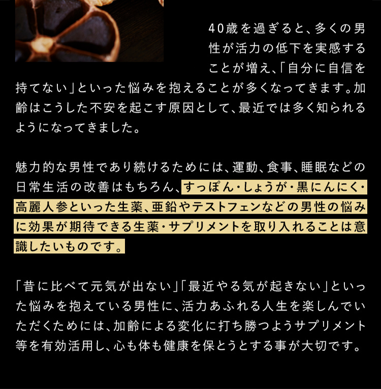 40歳を過ぎると、多くの男性が活力の低下を実感することが増え、「自分に自信を持てない」といった悩みを抱えることが多くなってきます。加齢はこうした不安を起こす原因として、最近では多く知られるようになってきました。 魅力的な男性であり続けるためには、運動、食事、睡眠などの日常生活の改善はもちろん、すっぽん・しょうが・黒にんにく・高麗人参といった生薬、亜鉛やテストフェンなどの男性の悩みに効果が期待できる生薬・サプリメントを取り入れることは意識したいものです。 「昔に比べて元気が出ない」「最近やる気が起きない」といった悩みを抱えている男性に、活力あふれる人生を楽しんでいただくためには、加齢による変化に打ち勝つようサプリメント等を有効活用し、心も体も健康を保とうとすることが大切です。
