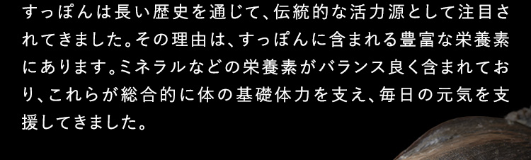 すっぽんは長い歴史を通じて伝統的な活力源として注目されてきました。その理由は、すっぽんに含まれる豊富な栄養素にあります。ミネラルなどの栄養素がバランス良く含まれており、これらが総合的に体の基礎体力を支え、毎日の元気を支援してきました。
