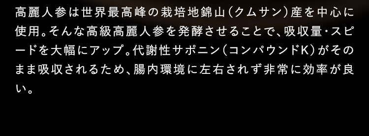 高麗人参は世界最高峰の栽培地錦山（クムサン）産を中心に使用。そんな高級高麗人参を発酵させることで、吸収量・スポードを大幅にアップ。代謝性サポニン（コンパウンドK）がそのまま吸収されるため、腸内環境に左右されず非常に効率が良い。