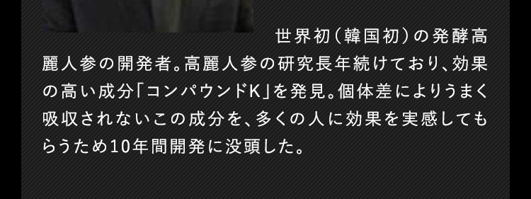 世界初（韓国初）の発酵高麗人参の開発者。高麗人参の研究を長年続けており、効果の高い成分「コンパウンドK」を発見。個体差によりうまく吸収されないこの成分を、多くのヒトに効果を実感してもらうため10年間開発に没頭した。