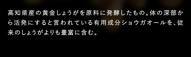 高知県産の黄金生姜を原料に発酵したもの。体の深部から活発にすると言われている有用成分ショウガオールを、従来のしょうがよりも豊富に含む。