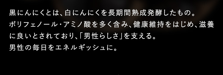 黒にんにくとは、白にんにくを長期間熟成発酵したもの。ポリフェノール・アミノ酸を多く含み、健康維持をはじめ、滋養に良いとされており、「男性らしさ」を支える。男性の毎日をエネルギッシュに。