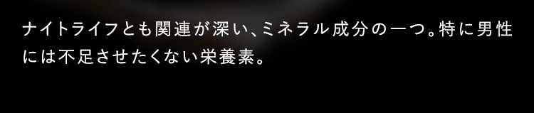 ナイトライフとも関連が深い、ミネラル成分の一つ。特に男性には不足させたくない栄養素。