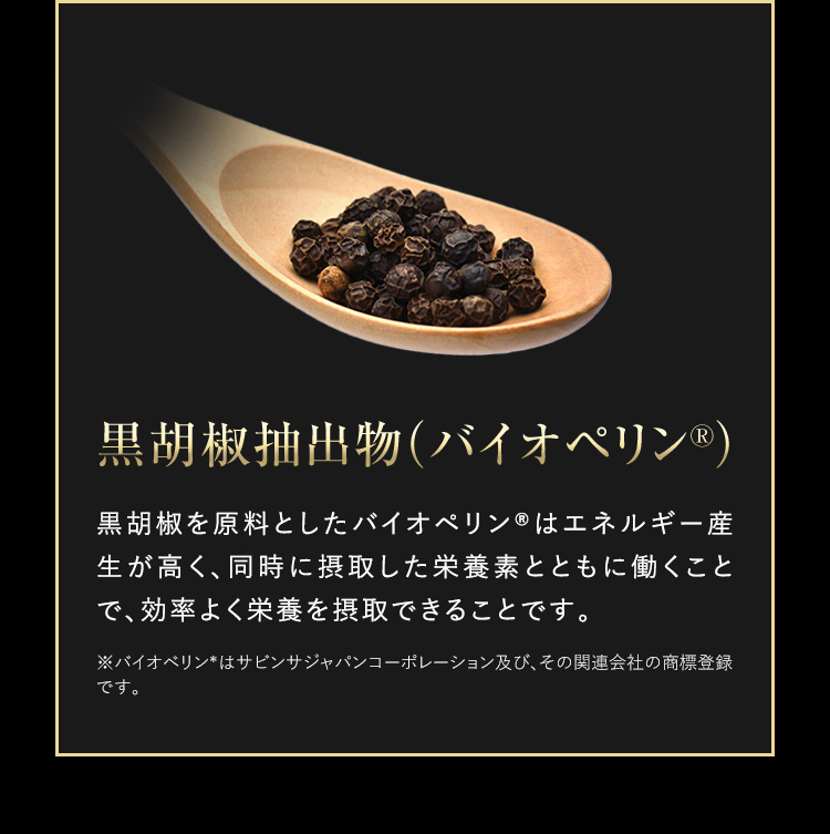黒胡椒抽出成分（バイオペリンR） 黒胡椒を原料としたバイオペリンRはエネルギー生産が高く、同時に接種した栄養素とともに働くことで、効率よく栄養を接種できることです。 ※バイオペリンRはサビンサジャパンコーポレーション及び、その関連会社の商標登録です。