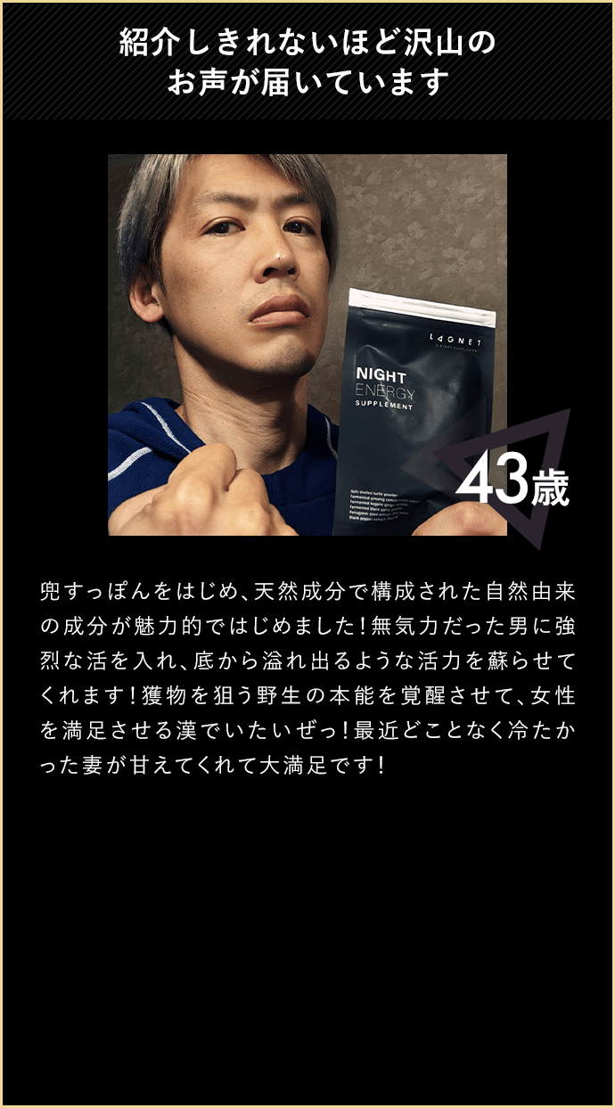 紹介しきれないほど沢山のお声が届いています 43歳 兜すっぽんをはじめ、天然成分で構成された自然由来の成分が魅力的ではじめました！無気力だった男に強烈な活を入れ、そこから溢れ出るような活力を蘇らせてくれます！獲物を狙う野生の本能を覚醒させて、情勢を満足させる漢でいたいぜっ！最近どことなく冷たかった妻が甘えてくれて大満足です！