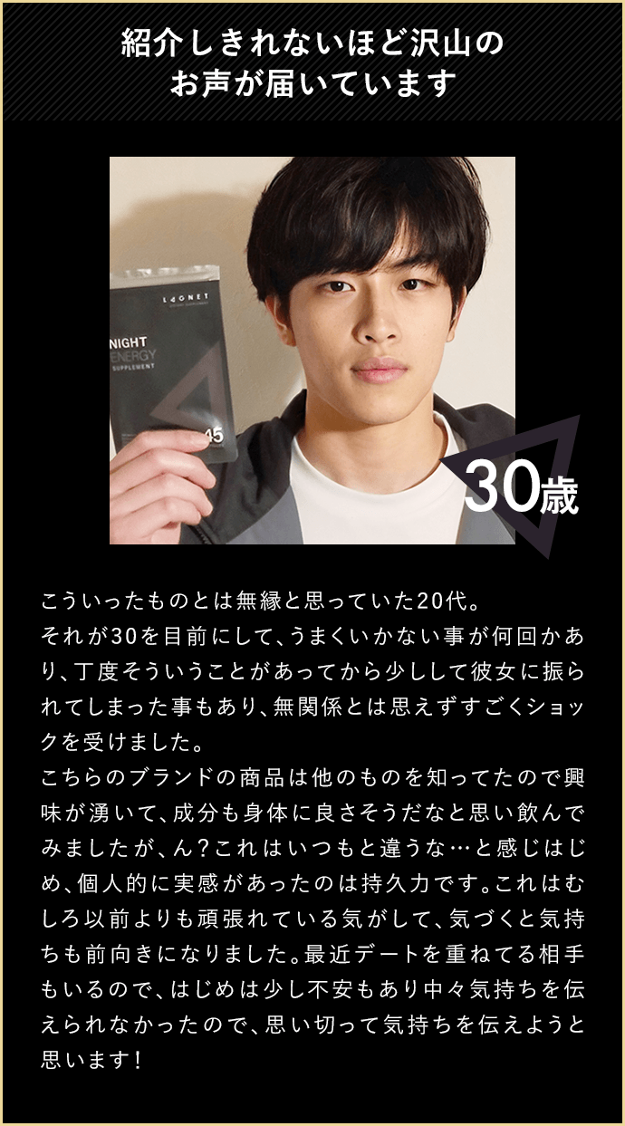 紹介しきれないほど沢山のお声が届いています 30歳 こういったものとは無縁と思っていた20代。それが30を目前にして、うまくいかない事が何回かあり、丁度そういうことがあってから少しして彼女に振られてしまった事もあり、無関係とは思えずすごくショックを受けました。こちらのブランドの商品は他のものを知ってたので興味が湧いて、成分も身体に良さそうだなと思い飲んでみましたが、ん？これはいつもと違うな…と感じはじめ、個人的に実感があったのは持久力です。これはむしろ以前よりも頑張れている気がして、気づくと気持ちも前向きになりました。最近デートを重ねている相手もいるので、はじめは少し不安もあり中々気持ちを伝えられなかったのて、思い切って気持ちを伝えようと思います！