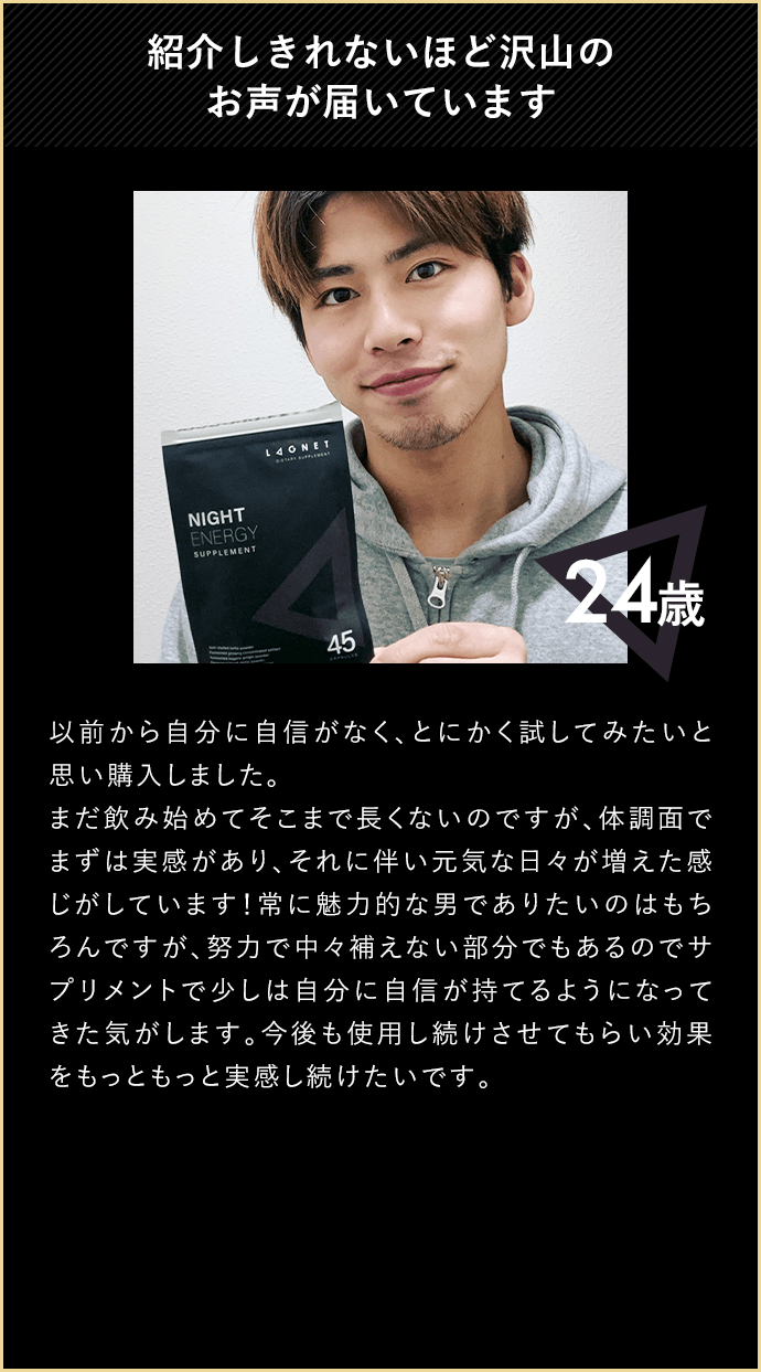 紹介しきれないほど沢山のお声が届いています 24歳 以前から自分に自信がなく、とにかく試してみたいと思い購入しました。まだ飲み始めてそこまで長くないのですが、体調面でまずは実感があり、それに伴い元気な日々が増えた感じがしています！常に魅力的な男でありたいのはもちろんですが、努力で中々補えない部分でもあるのでサプリメントで少しは自分に自信が持てるようになってきた気がします。今後も使用し続けさせてもらい効果をもっともっと実感し続けたいです。