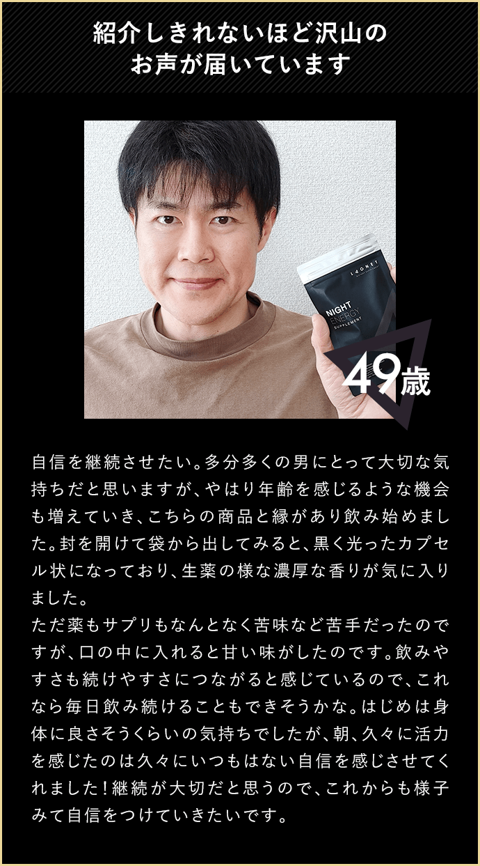 紹介しきれないほど沢山のお声が届いています 49歳 自信を継続させたい。多分多くの男にとって大切な気持ちだと思いますが、やはり年齢を感じるような機会も増えていき、こちらの商品と縁があり飲み始めました。封を開けて袋から出してみると、黒く光ったカプセル状になっており、生薬の様な濃厚な香りが気に入りました。ただ薬もサプリもなんとなく苦味など苦手だったので、口の中に入れると甘い味がしたのです。飲みやすさも続けやすさにつながると感じているので、これなら毎日飲み続けることもできそうかな。はじめは身体に良さそうくらいの気持ちでしたが、朝、久々に活力を感じたのは久々にいつもはない自信を感じさせてくれました！継続が大切だと思うので、これからも様子みて自信をつけていきたいです。