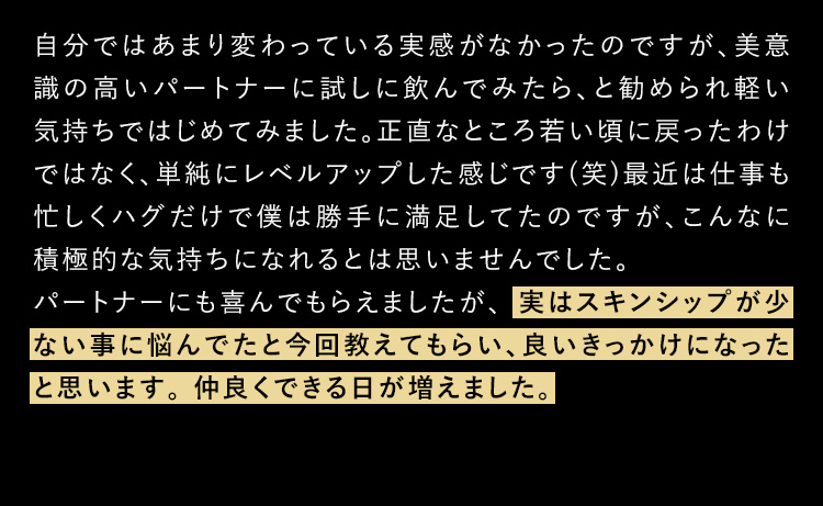 自分ではあまり変わっている実感がなかったのですが、美意識の高いパートナーに試しに飲んでみたら、と勧められ軽い気持ちではじめてみました。正直なところ若いころに戻ったわけではなく、単純にレベルアップした感じです（笑）最近は仕事も忙しくハグだけで僕は勝手に満足していたのですが、こんなに積極的な気持ちになれるとは思いませんでした。パートナーにも喜んでもらえましたが、実はスキンシップが少ないことに悩んでたと今回教えてもらい、良いきっかけになったなと思います。仲良く出来る日が増えました。