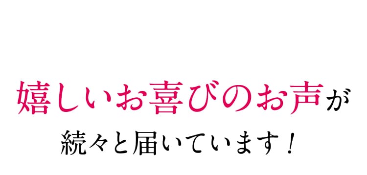 嬉しいお喜びのお声が続々と届いています！