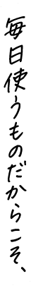 毎日使うものだからこそ、