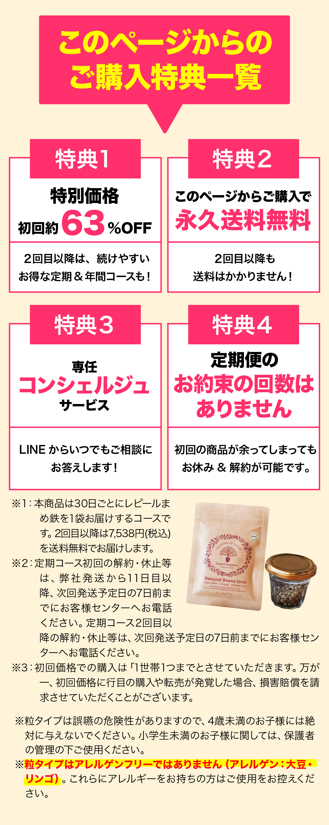 このページからのご購入特典一覧 特典1 特別価格 初回約63％OFF 特典2 このページからご購入で 永久送料無料 特典3 便利な専用スプーン付き 特典4 専任コンシェルジュサービス 特典5定期便のお約束回数は ありません ※1 本商品は30日毎にレピールまめ鉄を1袋お届けするコースです。2回目以降は7,538 (税込)を送料無料でお届けします。  ※2 定期コースの周期変更、休止は次回発送予定日の7日前までにお客様センターへお電話ください。 ※3 初回価格での購入は 「一世帯様1つまでとさせていただきます。 万が一初回価格2個めの購入や転売が発覚した場合、 損害賠償を請求させていただくことがございます。