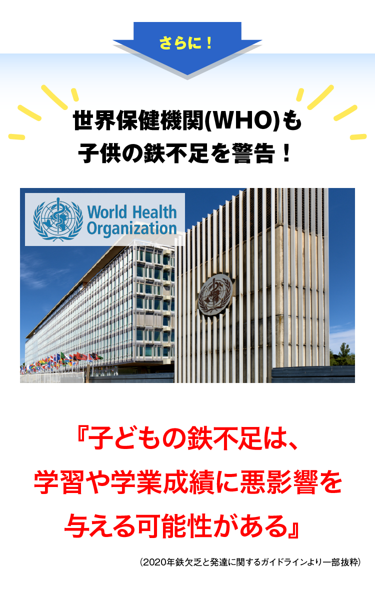 さらに！世界保健機関(WHO)も子供の鉄不足を警告！妊娠中及び幼児期の鉄欠乏を早期に発見することは極めて重要である。2歳未満の小児の鉄欠乏症は、脳の発達に重大かつ不可逆的な影響を与える可能性がある。これは後に学習や学業成績に悪影響を与える可能性がある。