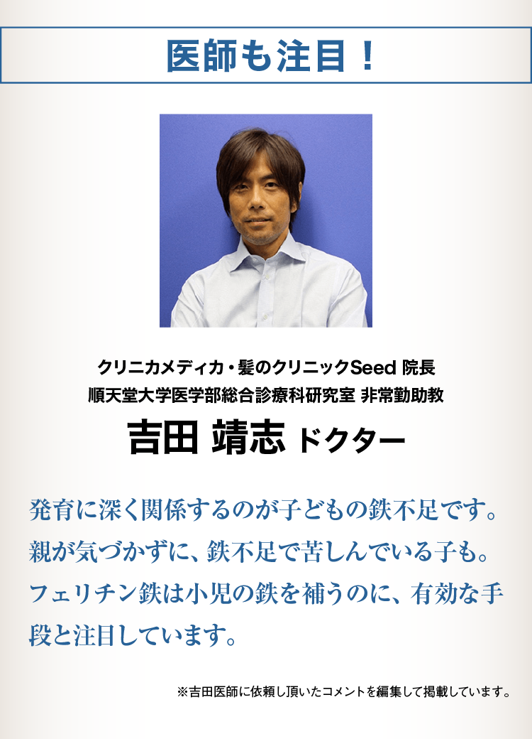 医師も注目！クリニカメディカ・髪のクリニックSeed 院長 順天堂大学医学部総合診療科研究室 非常勤助教 吉田 靖志発達に深く関係するのが子どもの鉄不足です。親が気づかずに、鉄不足で苦しんでいる子も。 フェリチン鉄は小児の鉄を補うのに、有効な手段と注目しています。