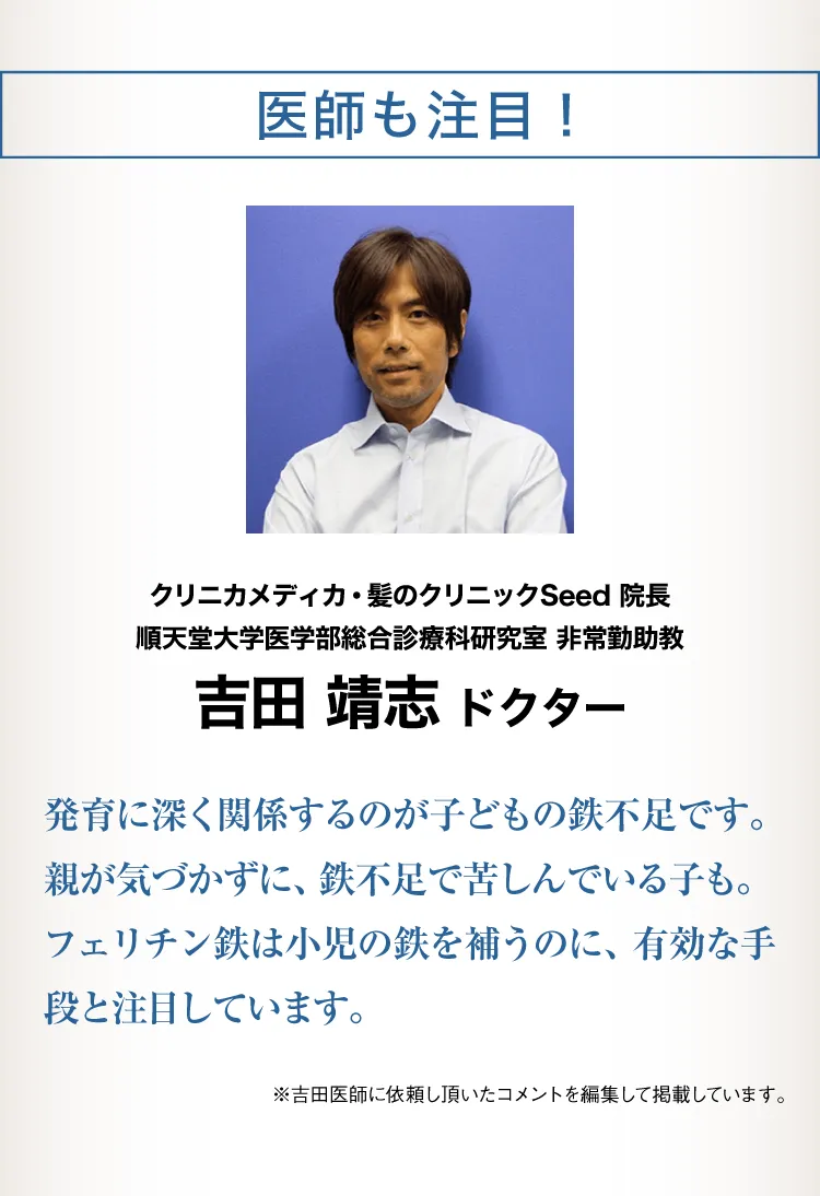 医師も注目！クリニカメディカ・髪のクリニックSeed 院長 順天堂大学医学部総合診療科研究室 非常勤助教 吉田 靖志発達に深く関係するのが子どもの鉄不足です。親が気づかずに、鉄不足で苦しんでいる子も。 フェリチン鉄は小児の鉄を補うのに、有効な手段と注目しています。