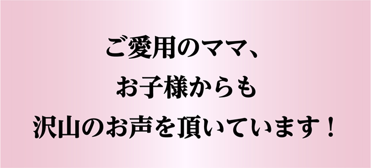 ご愛用のママ、お子様からも沢山のお声を頂いています！