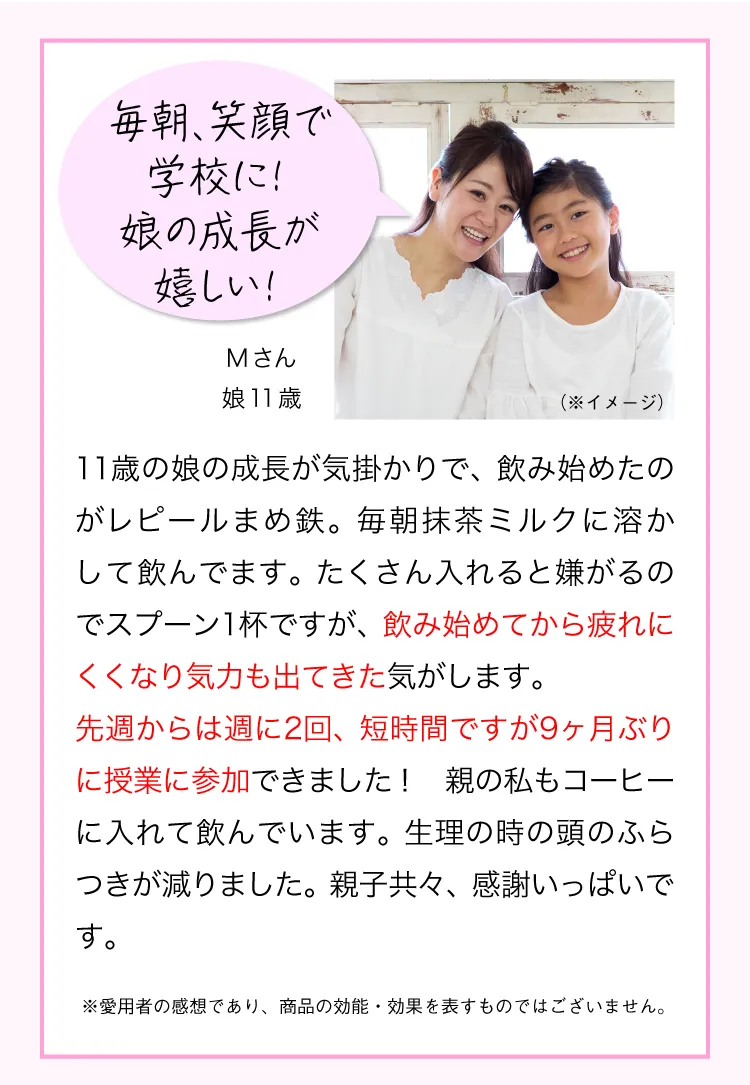 不登校の娘が学校に行けるように！Mさん 娘11歳 11歳の娘が不登校になり、飲み始めたのがレピールまめ鉄。毎朝抹茶ミルクに溶かして飲んでます。たくさん入れると嫌がるのでスプーン1杯ですが、飲み始めてから疲れにくくなり気力も出てきた気がします。 先週からは週に2回、短時間ですが9ヶ月ぶりに授業に参加できました！ 親の私もコーヒーに入れて飲んでいます。生理の時の頭のふらつきが減りました。親子共々、感謝いっぱいです。 ※愛用者の感想であり、商品の効能・効果を表すものではございません。