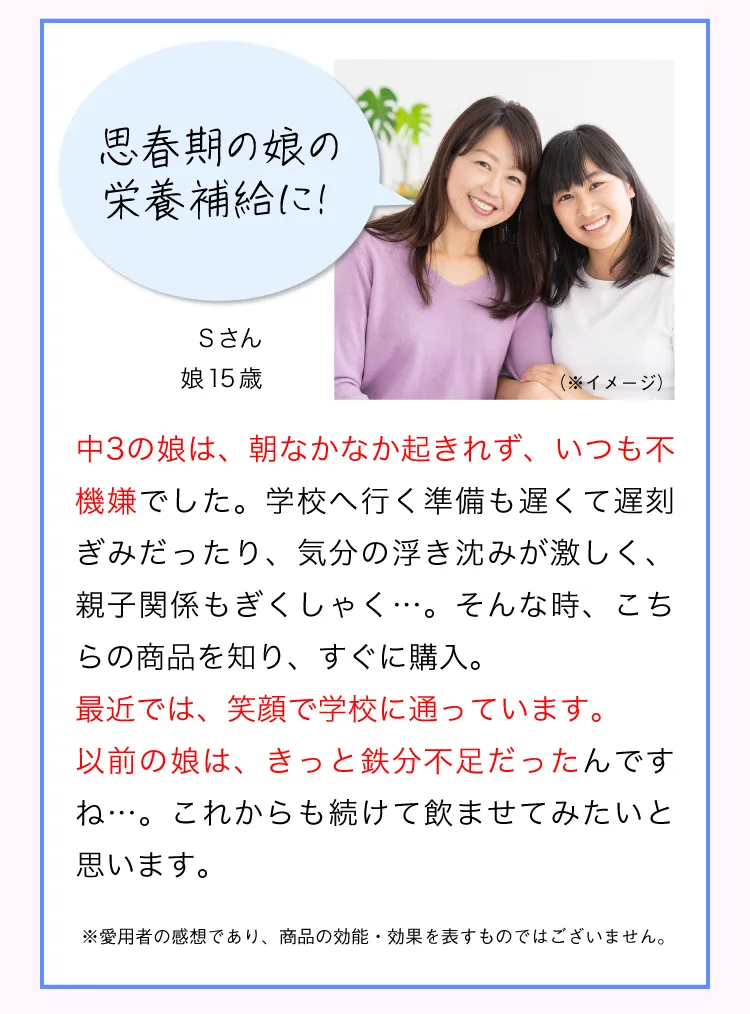 飲みはじめて、まるで別人。遅刻やイライラが減った！ Sさん娘15歳 中3の娘は、朝なかなか起きれず、いつも不機嫌でした。学校へ行く準備も遅くて遅刻ぎみだったり、気分の浮き沈みが激しく、親子関係もぎくしゃく…。そんな時、こちらの商品を知り、すぐに購入。飲んだすぐから、別人のようになりました。今は朝もすぐに起きれて、イライラもしていないように思います。 以前の娘は、きっと鉄分不足だったんですね…。これからも続けて飲ませてみたいと思います。 ※愛用者の感想であり、商品の効能・効果を表すものではございません。