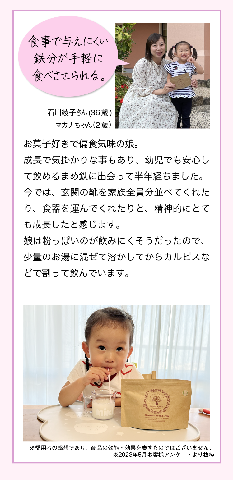 “あの時やっておけばよかった” と後悔したくない 麻美さん 42歳 えいとくん 小学2年生  小学生になっても親を困らせることがあって困り果てていました。必要な栄養を摂ることで息子にとって生活しやすい環境作りをしてあげたい。気持ちが落ち着いて自分らしさを見つけてくれたら良いなと思います。 ※愛用者の感想であり、商品の効能・効果を表すものではございません。