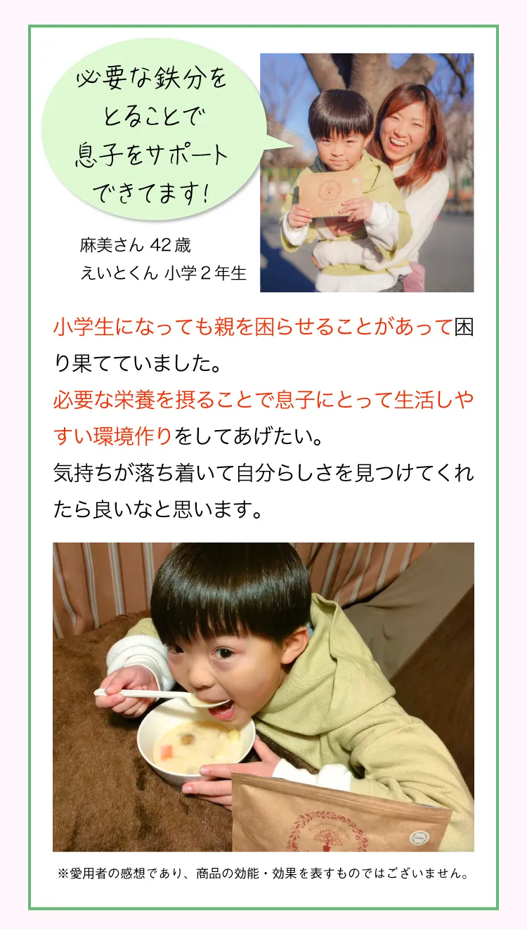 “あの時やっておけばよかった” と後悔したくない 麻美さん 42歳 えいとくん 小学2年生  小学生になっても親を困らせることがあって困り果てていました。必要な栄養を摂ることで息子にとって生活しやすい環境作りをしてあげたい。気持ちが落ち着いて自分らしさを見つけてくれたら良いなと思います。 ※愛用者の感想であり、商品の効能・効果を表すものではございません。