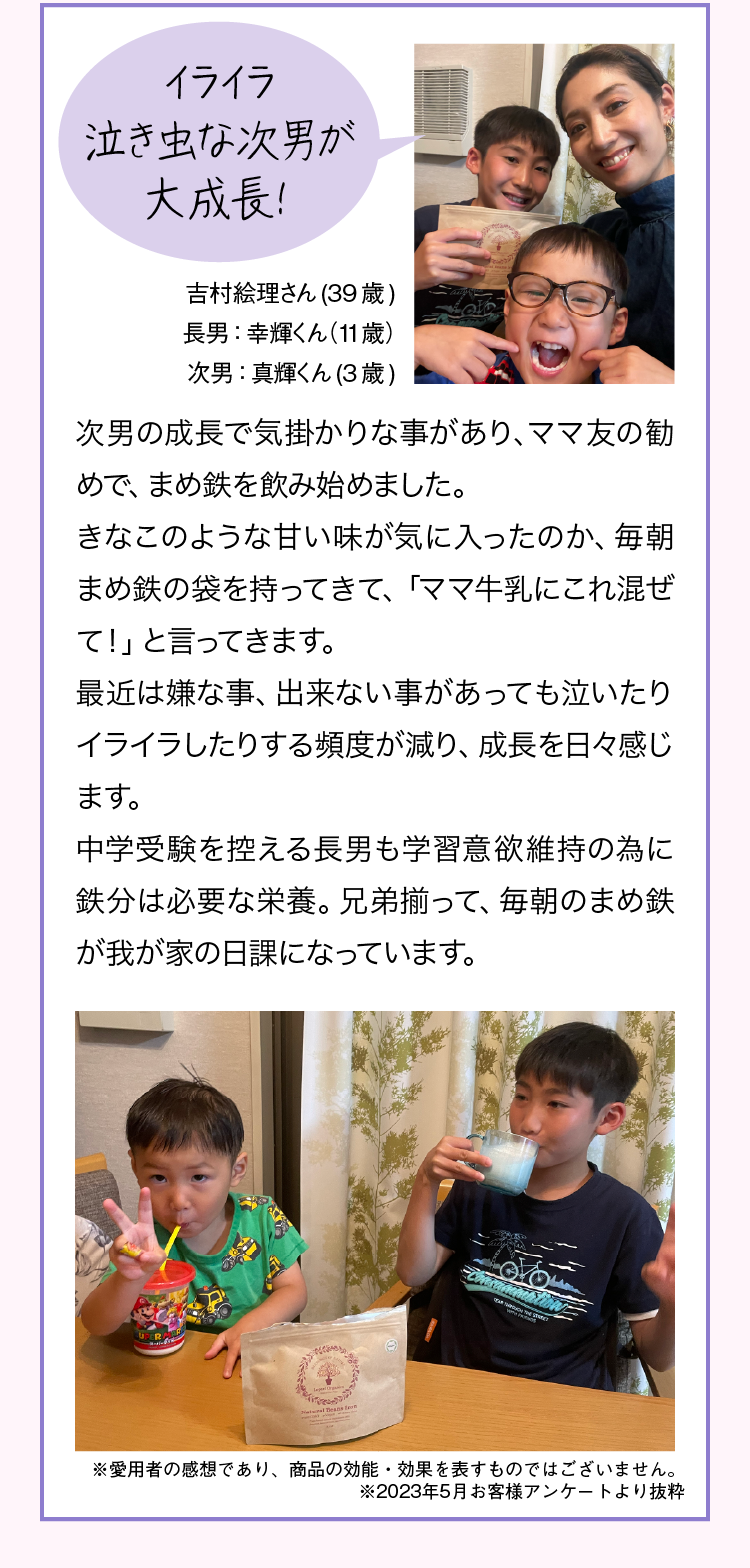 スポーツ貧血気味の息子がハードな練習を頑張れるように！ Kさん45歳 息子13歳 息子が水泳をやっているのですが、毎日練習、うち週3日は朝練も夕練もあり、かなりハードです。いつも「キツイ」「疲れた」と言っており、選手を続けたい本人を応援したいものの、心配していました。色々調べているうちに「もしかしたらスポーツ貧血なのかもしれない」と思い、レピールまめ鉄を飲ませてみる事にしました。約1年飲ませていますが、以前の様に本当に辛そうに「キツイ」と言う事が無くなり、とても満足しています！鉄分は食事から取りにくいので、選手として頑張るためにも、このまま飲ませ続ける予定です。我が家では、毎朝、コーンスープやミルクティ、スムージーなどに混ぜて飲ませています。※愛用者の感想であり、商品の効能・効果を表すものではございません。