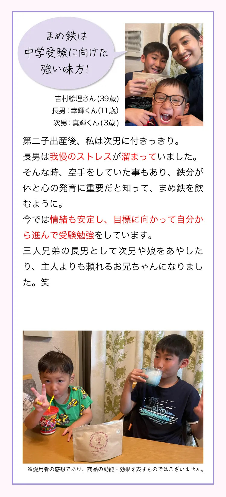 まめ鉄は中学受験に向けた強い味方！ 吉村絵理さん(39歳)長男：幸輝くん（11歳）次男：真輝くん(3歳) 第二子出産後、私は次男に付きっきり。長男は我慢のストレスが溜まり、お友達と喧嘩して学校から電話がかかってきたこともありました。そんな時、空手をしていた事もあり、鉄分が体と心の発育に重要だと知って、まめ鉄を飲むように。今では情緒も安定し、目標に向かって自分から進んで受験勉強をしています。三人兄弟の長男として次男や娘をあやしたり、主人よりも頼れるお兄ちゃんになりました。笑 ※愛用者の感想であり、商品の効能・効果を表すものではございません。