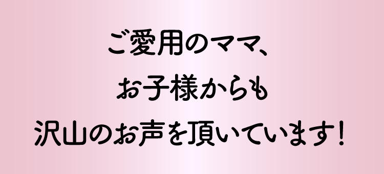 ご愛用のママ、お子様からも沢山のお声を頂いています！