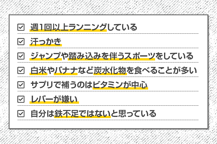 ・週１回以上ランニングしている・汗っかき・ジャンプや踏み込みを伴うスポーツをしている・白米やバナナなど炭水化物を食べることが多い・サプリで補うのはビタミンが中心・レバーが嫌い・自分は鉄不足ではないと思っている