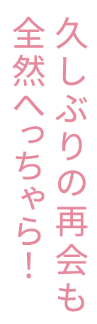 久しぶりの再会も全然へっちゃら！
