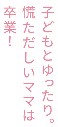 子どもとゆったり。慌ただしいママは卒業！