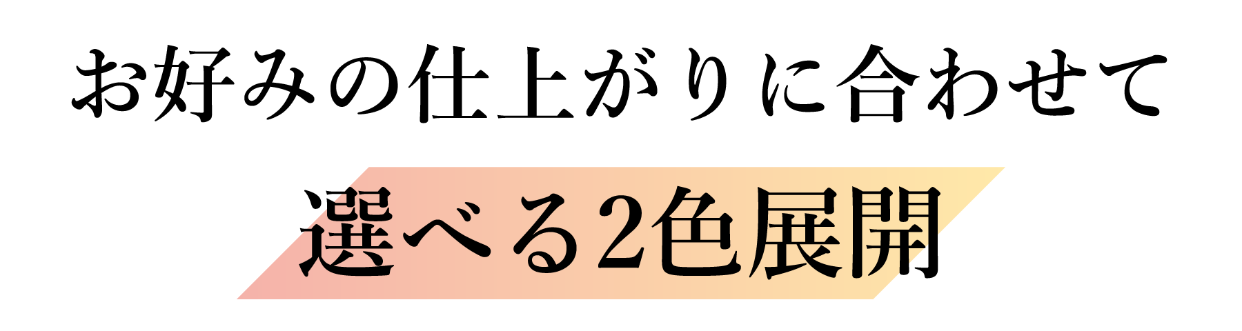 お好みの仕上がりに合わせて選べる2色展開