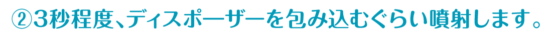 ②3秒程度、ディスポ―ザーを包み込むぐらい噴射します。