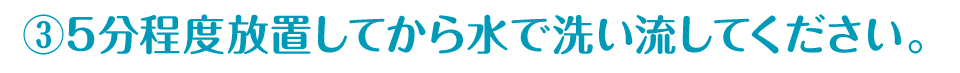 ③5分程度放置してから水で洗い流してください。