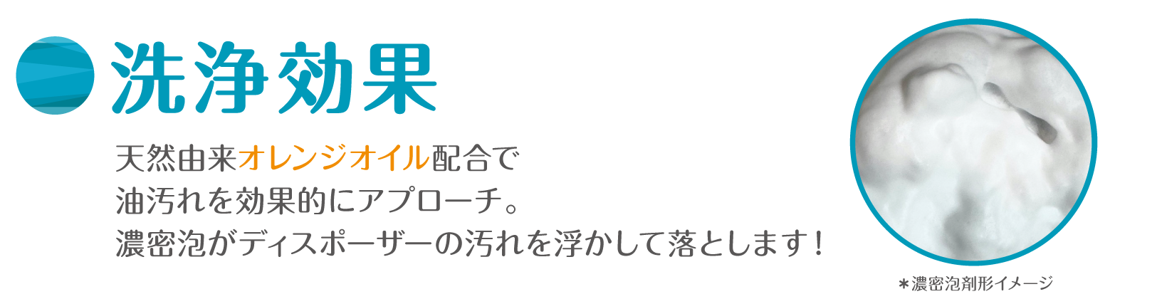 洗浄効果 天然由来オレンジオイル配合で油汚れを効果的にアプローチ。濃密泡がディスポーザーの汚れを浮かして落とします！