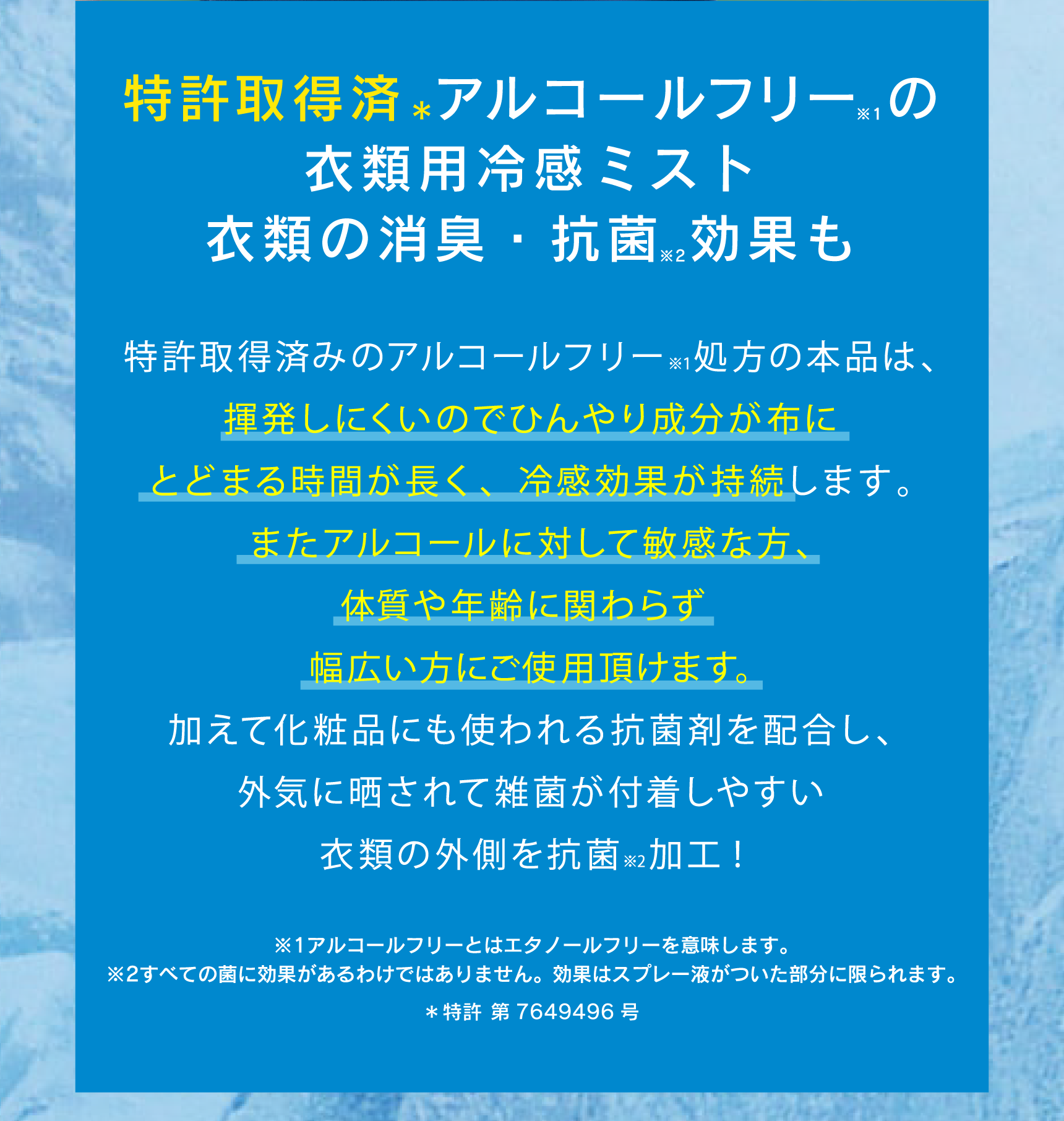 特許取得済＊アルコールフリーの衣類用冷感ミスト 衣類の消臭・抗菌効果も 特許取得済のアルコールフリー※１処方の本品は、揮発しにくいのでひんやり成分が布にとどまる時間が長く、冷感効果が持続します。またアルコールに対して敏感な方、体質や年齢に関わらず
幅広い方にご使用頂けます。加えて化粧品にも使われる抗菌剤を配合し、外気に晒されて雑菌が付着しやすい衣類の外側を抗菌※2加工! ※1アルコールフリーとはエタノールフリーを意味します。 ※2すべての菌に効果があるわけではありません。効果はスプレー液がついた部分に限られます。 ＊特許 第7649496号