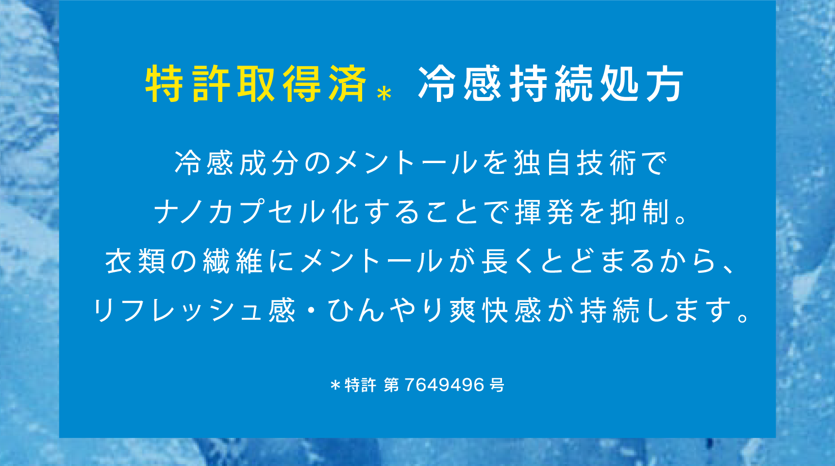 特許取得済＊の冷感持続処方 冷感成分のメントールを独自技術でナノカプセル化することで揮発を抑制。衣類の繊維にメントールが長くとどまるから、リフレッシュ感・ひんやり爽快感が持続します。 ＊特許 第7649496号