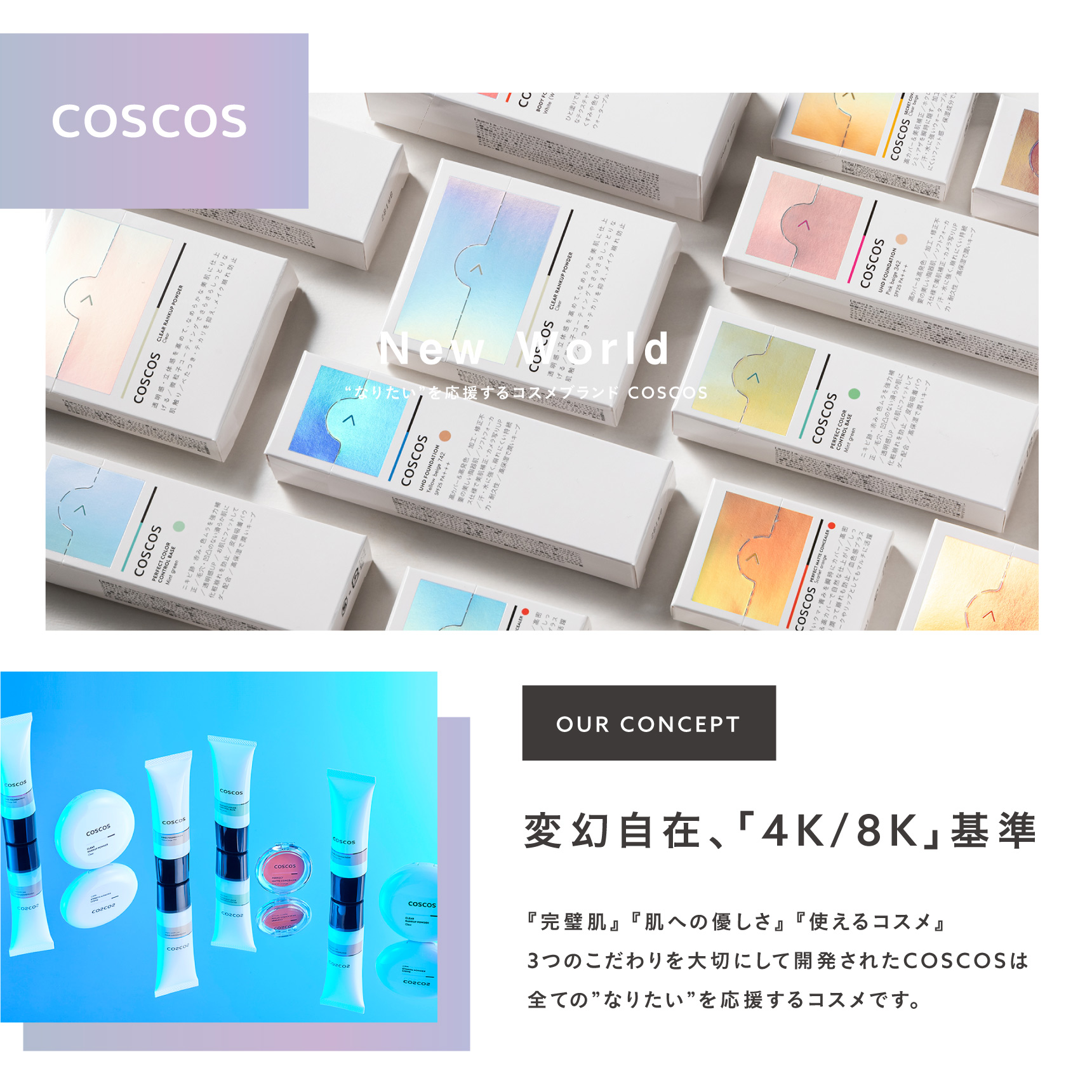 “なりたい”を応援するコスメブランド COSCOS OUR CONCEPT 変幻自在、「4K/8K」基準 『完璧肌』 『肌への優しさ』 『使えるコスメ』 3つのこだわりを大切にして開発されたCOSCOSは全ての”なりたい”を応援するコスメです。