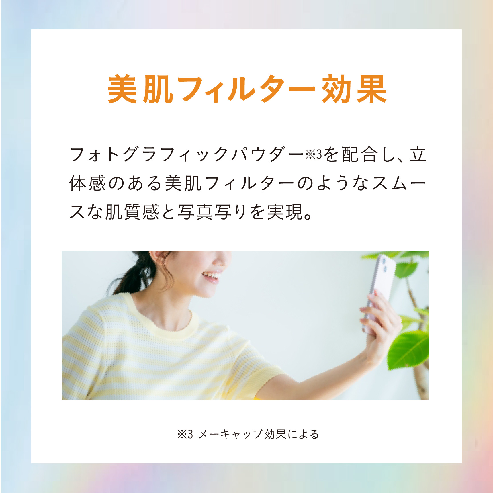 美肌フィルター効果 フォトグラフィックパウダー※3を配合し、立体感のある美肌フィルターのようなスムースな肌質感と写真写りを実現。 ※3 メーキャップ効果による