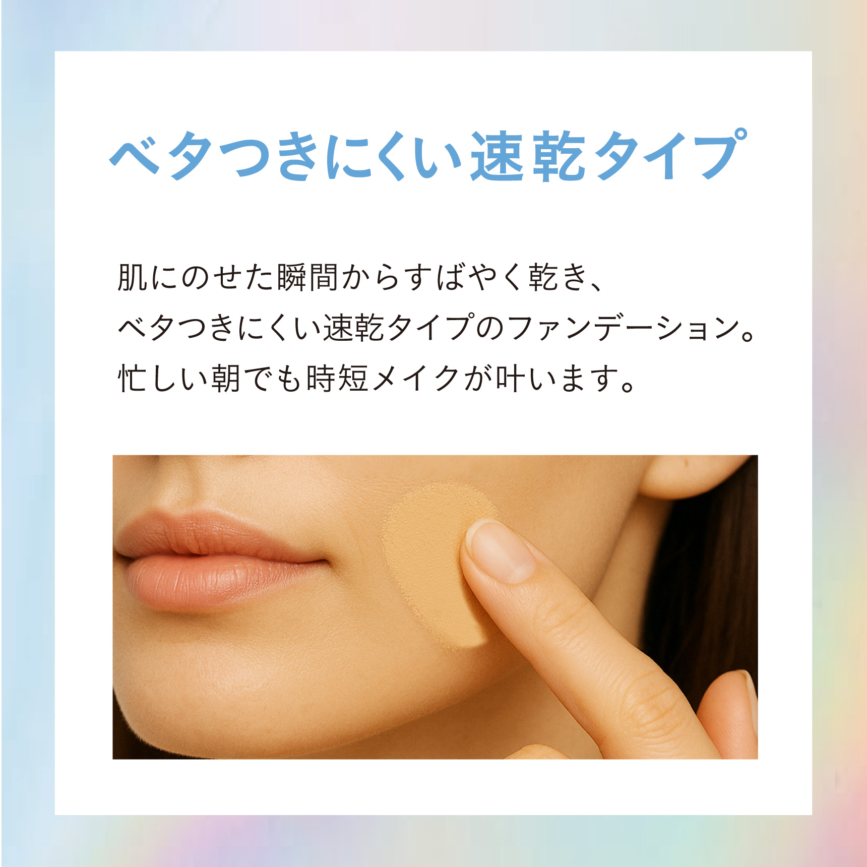 ベタつきにくい速乾タイプ 肌にのせた瞬間からすばやく乾き、ベタつきにくい速乾タイプのファンデーション。忙しい朝でも時短メイクが叶います。