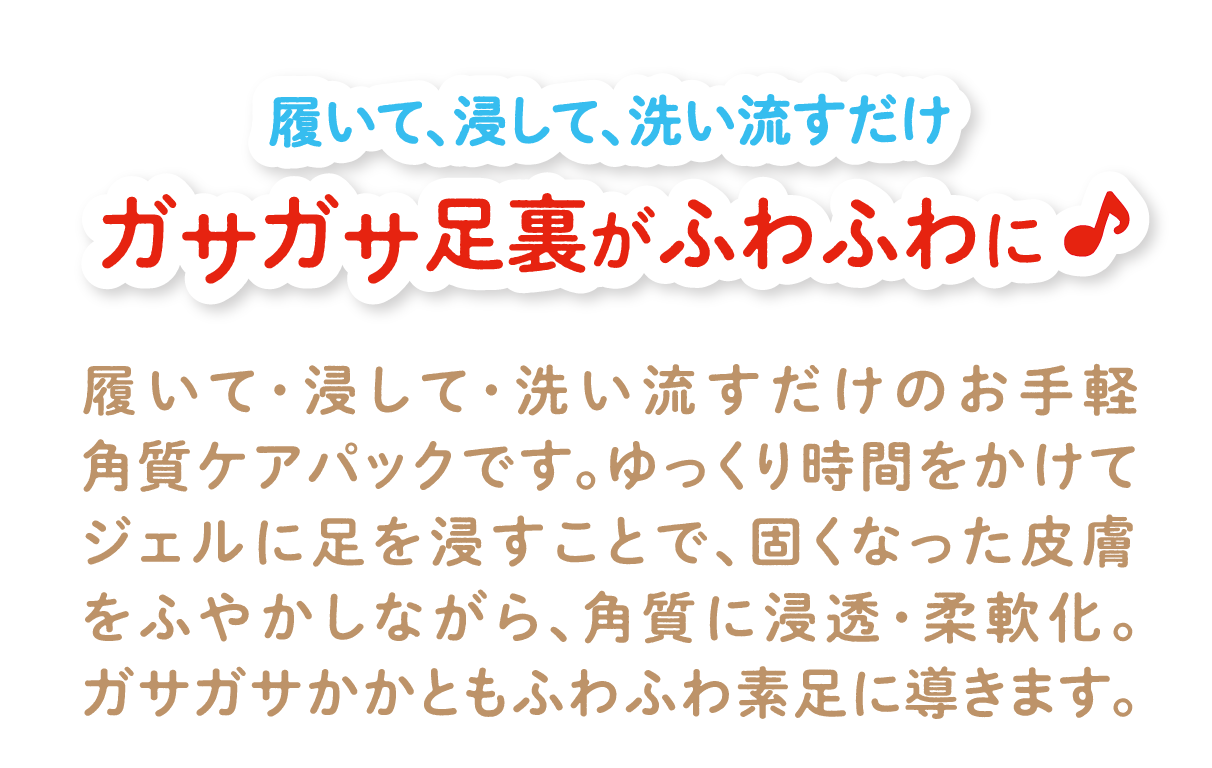 履いて、浸して、洗い流すだけ ガサガサ足裏がふわふわに♪ 履いて・浸して・洗い流すだけのお手軽角質ケアパックです。ゆっくり時間をかけてジェルに足を浸すことで、固くなった皮膚をふやかしながら、角質に浸透・柔軟化。ガサガサかかともふわふわ素足に導きます。