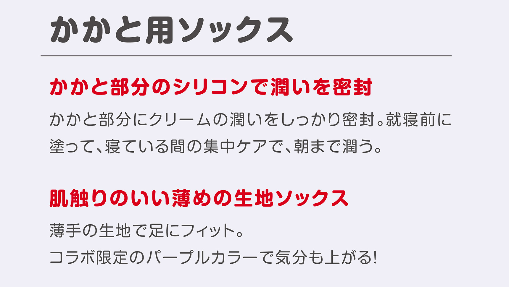 かかと用ソックス かかと部分のシリコンで潤いを密封 かかと部分にクリームの潤いをしっかり密封。就寝前に塗って、寝ている間の集中ケアで、朝まで潤う。 肌触りのいい薄めの生地ソックス 薄手の生地で足にフィット。コラボ限定のパープルカラーで気分も上がる！