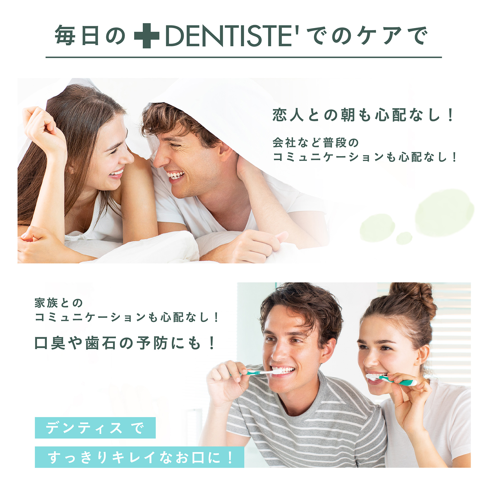 毎日のDENTISTE'でのケアで 恋人との朝も心配なし！会社など普段のコミュニケーションも心配なし！ 家族とのコミュニケーションも心配なし！口臭や歯石の予防にも！ デンティスですっきりキレイなお口に！