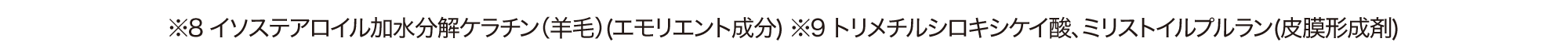 ※8 イソステアロイル加水分解ケラチン（羊毛）(エモリエント成分) ※9 トリメチルシロキシケイ酸、ミリストイルプルラン(皮膜形成剤)