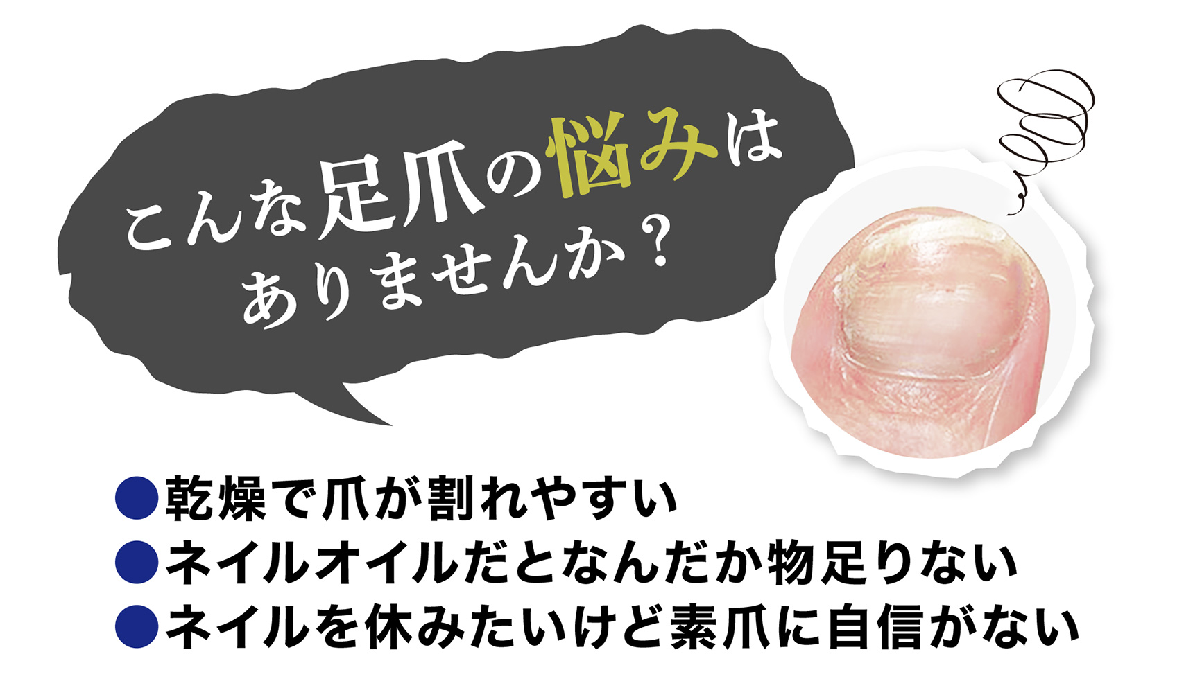 こんな足爪の悩みはありませんか？ ●乾燥で爪が割れやすい ●ネイルオイルだとなんだか物足りない ●ネイルを休みたいけど素爪に自信がない