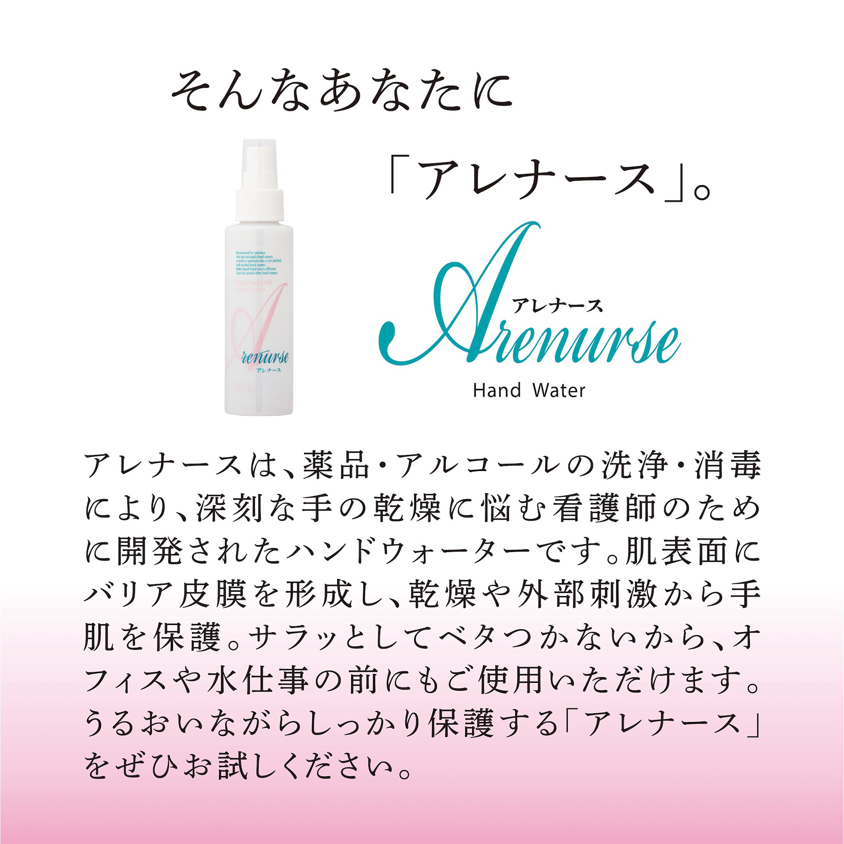 そんなあなたに「アレナース」。アレナースは、薬品・アルコールの洗浄・消毒により、深刻な手の乾燥に悩む看護師のために開発されたハンドウォーターです。肌表面にバリア皮膜を形成し、乾燥や外部刺激から手肌を保護。サラッとしてベタつかないから、オフィスや水仕事の前にもご使用いただけます。うるおいながらしっかり保護する「アレナース」をぜひお試しください。