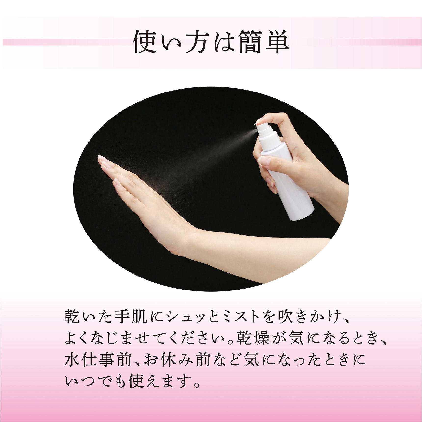 使い方は簡単： 乾いた手肌にシュッとミストを吹きかけ、よくなじませてください。乾燥が気になるとき、水仕事前、お休み前など気になったときにいつでも使えます。