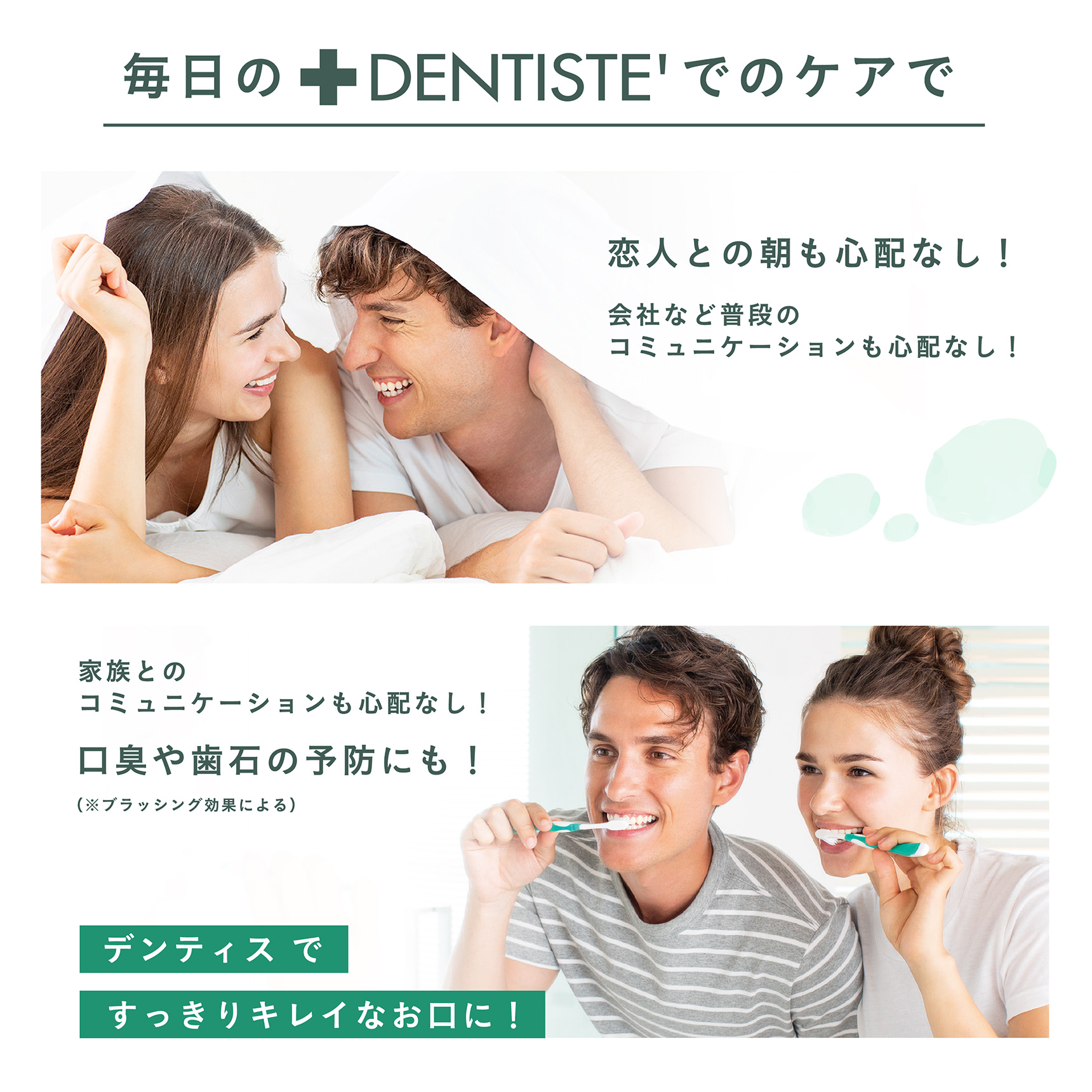毎日のDENTISTE'でのケアで恋人との朝も心配なし！会社など普段のコミュニケーションも心配なし！家族とのコミュニケーションも心配なし！口臭や歯石の予防にも！（※ブラッシング効果による） 『デンティスですっきりキレイなお口に！』
